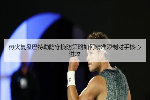 热火复盘巴特勒防守换防策略如何精准限制对手核心进攻